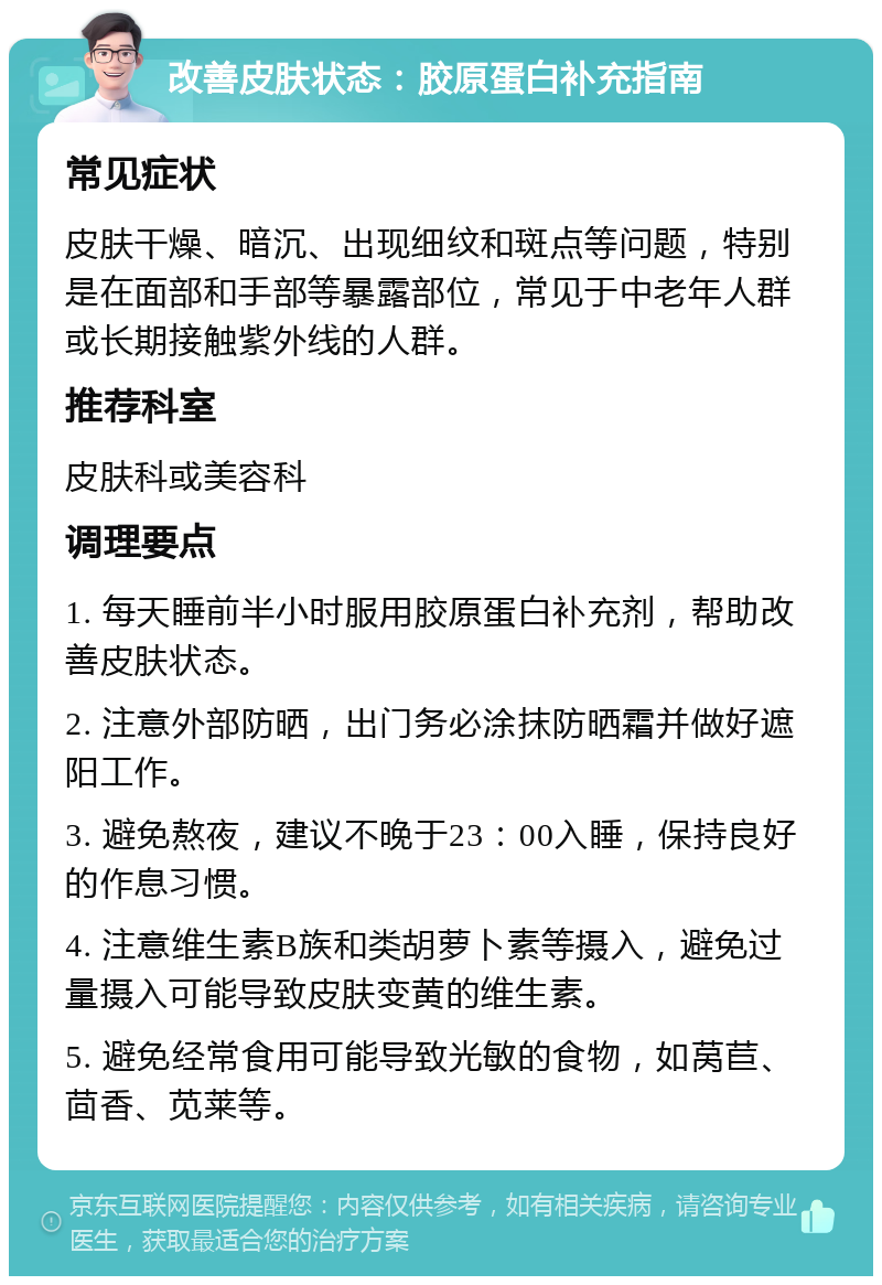 改善皮肤状态：胶原蛋白补充指南 常见症状 皮肤干燥、暗沉、出现细纹和斑点等问题，特别是在面部和手部等暴露部位，常见于中老年人群或长期接触紫外线的人群。 推荐科室 皮肤科或美容科 调理要点 1. 每天睡前半小时服用胶原蛋白补充剂，帮助改善皮肤状态。 2. 注意外部防晒，出门务必涂抹防晒霜并做好遮阳工作。 3. 避免熬夜，建议不晚于23：00入睡，保持良好的作息习惯。 4. 注意维生素B族和类胡萝卜素等摄入，避免过量摄入可能导致皮肤变黄的维生素。 5. 避免经常食用可能导致光敏的食物，如莴苣、茴香、苋莱等。