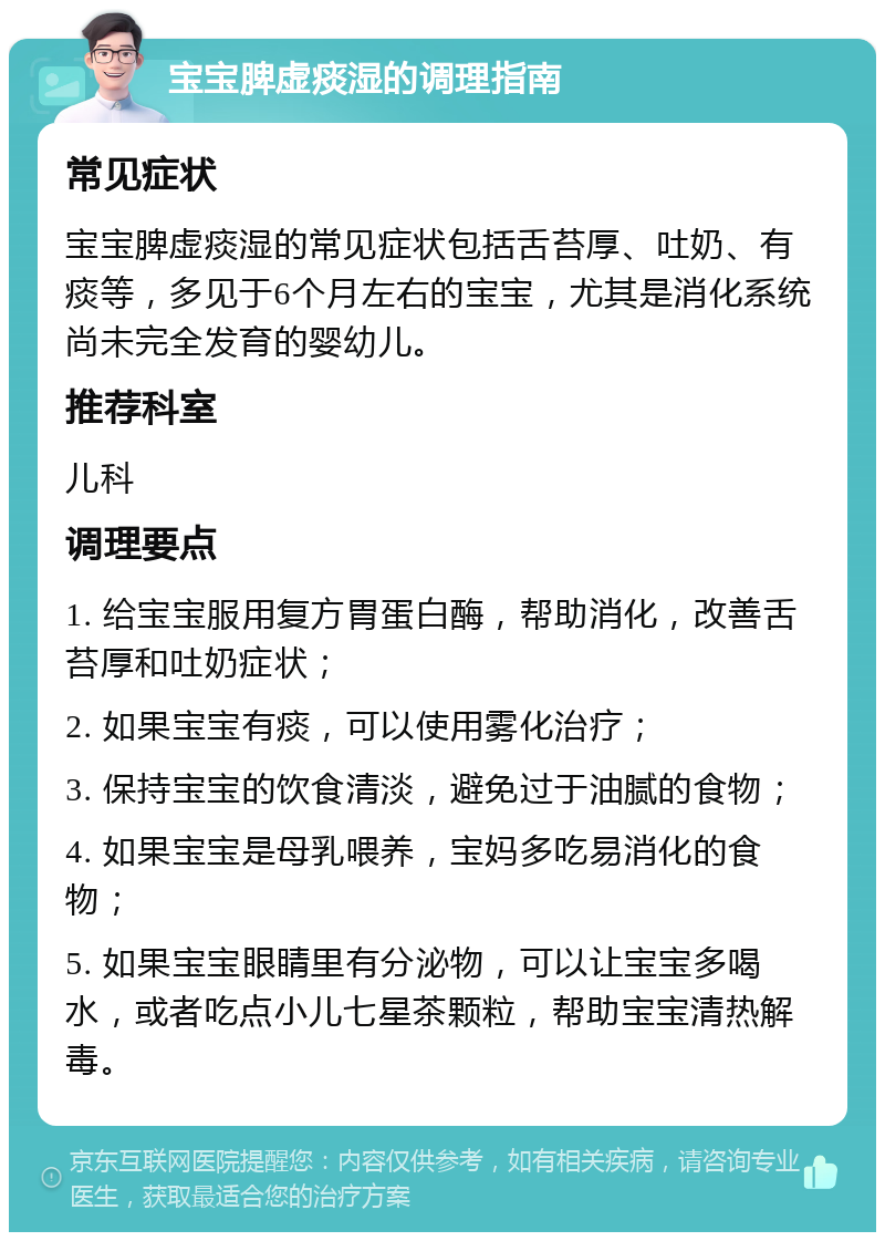 宝宝脾虚痰湿的调理指南 常见症状 宝宝脾虚痰湿的常见症状包括舌苔厚、吐奶、有痰等，多见于6个月左右的宝宝，尤其是消化系统尚未完全发育的婴幼儿。 推荐科室 儿科 调理要点 1. 给宝宝服用复方胃蛋白酶，帮助消化，改善舌苔厚和吐奶症状； 2. 如果宝宝有痰，可以使用雾化治疗； 3. 保持宝宝的饮食清淡，避免过于油腻的食物； 4. 如果宝宝是母乳喂养，宝妈多吃易消化的食物； 5. 如果宝宝眼睛里有分泌物，可以让宝宝多喝水，或者吃点小儿七星茶颗粒，帮助宝宝清热解毒。