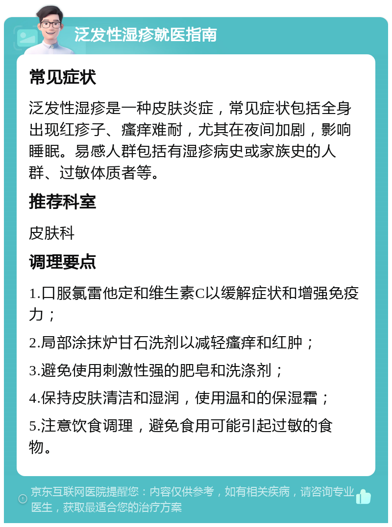 泛发性湿疹就医指南 常见症状 泛发性湿疹是一种皮肤炎症，常见症状包括全身出现红疹子、瘙痒难耐，尤其在夜间加剧，影响睡眠。易感人群包括有湿疹病史或家族史的人群、过敏体质者等。 推荐科室 皮肤科 调理要点 1.口服氯雷他定和维生素C以缓解症状和增强免疫力； 2.局部涂抹炉甘石洗剂以减轻瘙痒和红肿； 3.避免使用刺激性强的肥皂和洗涤剂； 4.保持皮肤清洁和湿润，使用温和的保湿霜； 5.注意饮食调理，避免食用可能引起过敏的食物。