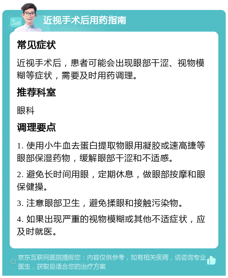 近视手术后用药指南 常见症状 近视手术后，患者可能会出现眼部干涩、视物模糊等症状，需要及时用药调理。 推荐科室 眼科 调理要点 1. 使用小牛血去蛋白提取物眼用凝胶或速高捷等眼部保湿药物，缓解眼部干涩和不适感。 2. 避免长时间用眼，定期休息，做眼部按摩和眼保健操。 3. 注意眼部卫生，避免揉眼和接触污染物。 4. 如果出现严重的视物模糊或其他不适症状，应及时就医。