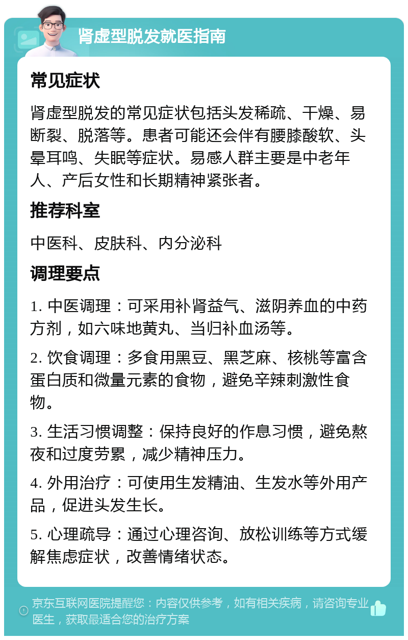 肾虚型脱发就医指南 常见症状 肾虚型脱发的常见症状包括头发稀疏、干燥、易断裂、脱落等。患者可能还会伴有腰膝酸软、头晕耳鸣、失眠等症状。易感人群主要是中老年人、产后女性和长期精神紧张者。 推荐科室 中医科、皮肤科、内分泌科 调理要点 1. 中医调理：可采用补肾益气、滋阴养血的中药方剂，如六味地黄丸、当归补血汤等。 2. 饮食调理：多食用黑豆、黑芝麻、核桃等富含蛋白质和微量元素的食物，避免辛辣刺激性食物。 3. 生活习惯调整：保持良好的作息习惯，避免熬夜和过度劳累，减少精神压力。 4. 外用治疗：可使用生发精油、生发水等外用产品，促进头发生长。 5. 心理疏导：通过心理咨询、放松训练等方式缓解焦虑症状，改善情绪状态。