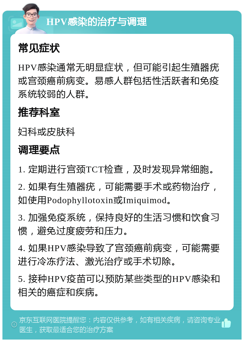 HPV感染的治疗与调理 常见症状 HPV感染通常无明显症状，但可能引起生殖器疣或宫颈癌前病变。易感人群包括性活跃者和免疫系统较弱的人群。 推荐科室 妇科或皮肤科 调理要点 1. 定期进行宫颈TCT检查，及时发现异常细胞。 2. 如果有生殖器疣，可能需要手术或药物治疗，如使用Podophyllotoxin或Imiquimod。 3. 加强免疫系统，保持良好的生活习惯和饮食习惯，避免过度疲劳和压力。 4. 如果HPV感染导致了宫颈癌前病变，可能需要进行冷冻疗法、激光治疗或手术切除。 5. 接种HPV疫苗可以预防某些类型的HPV感染和相关的癌症和疾病。