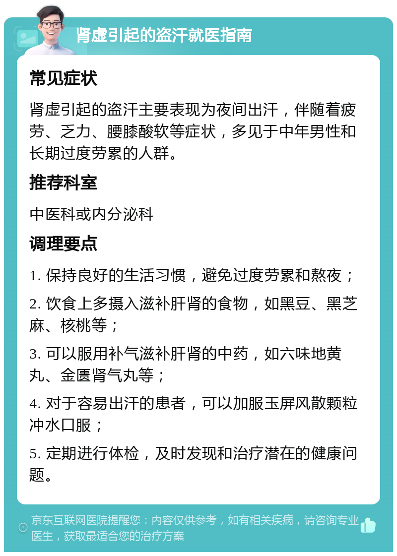 肾虚引起的盗汗就医指南 常见症状 肾虚引起的盗汗主要表现为夜间出汗，伴随着疲劳、乏力、腰膝酸软等症状，多见于中年男性和长期过度劳累的人群。 推荐科室 中医科或内分泌科 调理要点 1. 保持良好的生活习惯，避免过度劳累和熬夜； 2. 饮食上多摄入滋补肝肾的食物，如黑豆、黑芝麻、核桃等； 3. 可以服用补气滋补肝肾的中药，如六味地黄丸、金匮肾气丸等； 4. 对于容易出汗的患者，可以加服玉屏风散颗粒冲水口服； 5. 定期进行体检，及时发现和治疗潜在的健康问题。