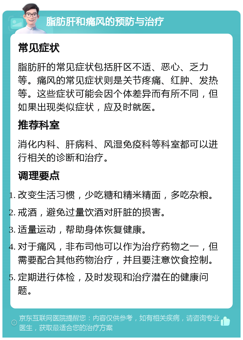 脂肪肝和痛风的预防与治疗 常见症状 脂肪肝的常见症状包括肝区不适、恶心、乏力等。痛风的常见症状则是关节疼痛、红肿、发热等。这些症状可能会因个体差异而有所不同，但如果出现类似症状，应及时就医。 推荐科室 消化内科、肝病科、风湿免疫科等科室都可以进行相关的诊断和治疗。 调理要点 改变生活习惯，少吃糖和精米精面，多吃杂粮。 戒酒，避免过量饮酒对肝脏的损害。 适量运动，帮助身体恢复健康。 对于痛风，非布司他可以作为治疗药物之一，但需要配合其他药物治疗，并且要注意饮食控制。 定期进行体检，及时发现和治疗潜在的健康问题。