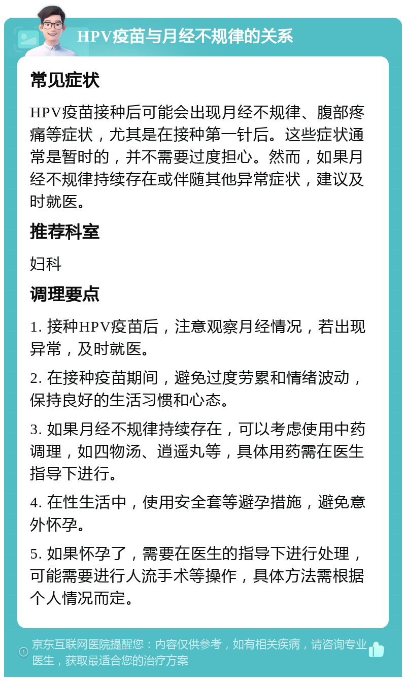 HPV疫苗与月经不规律的关系 常见症状 HPV疫苗接种后可能会出现月经不规律、腹部疼痛等症状，尤其是在接种第一针后。这些症状通常是暂时的，并不需要过度担心。然而，如果月经不规律持续存在或伴随其他异常症状，建议及时就医。 推荐科室 妇科 调理要点 1. 接种HPV疫苗后，注意观察月经情况，若出现异常，及时就医。 2. 在接种疫苗期间，避免过度劳累和情绪波动，保持良好的生活习惯和心态。 3. 如果月经不规律持续存在，可以考虑使用中药调理，如四物汤、逍遥丸等，具体用药需在医生指导下进行。 4. 在性生活中，使用安全套等避孕措施，避免意外怀孕。 5. 如果怀孕了，需要在医生的指导下进行处理，可能需要进行人流手术等操作，具体方法需根据个人情况而定。