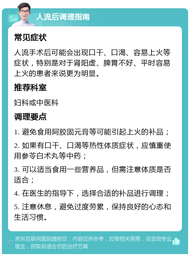 人流后调理指南 常见症状 人流手术后可能会出现口干、口渴、容易上火等症状，特别是对于肾阳虚、脾胃不好、平时容易上火的患者来说更为明显。 推荐科室 妇科或中医科 调理要点 1. 避免食用阿胶固元膏等可能引起上火的补品； 2. 如果有口干、口渴等热性体质症状，应慎重使用参苓白术丸等中药； 3. 可以适当食用一些营养品，但需注意体质是否适合； 4. 在医生的指导下，选择合适的补品进行调理； 5. 注意休息，避免过度劳累，保持良好的心态和生活习惯。