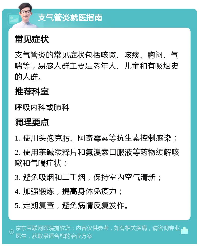 支气管炎就医指南 常见症状 支气管炎的常见症状包括咳嗽、咳痰、胸闷、气喘等，易感人群主要是老年人、儿童和有吸烟史的人群。 推荐科室 呼吸内科或肺科 调理要点 1. 使用头孢克肟、阿奇霉素等抗生素控制感染； 2. 使用茶碱缓释片和氨溴索口服液等药物缓解咳嗽和气喘症状； 3. 避免吸烟和二手烟，保持室内空气清新； 4. 加强锻炼，提高身体免疫力； 5. 定期复查，避免病情反复发作。