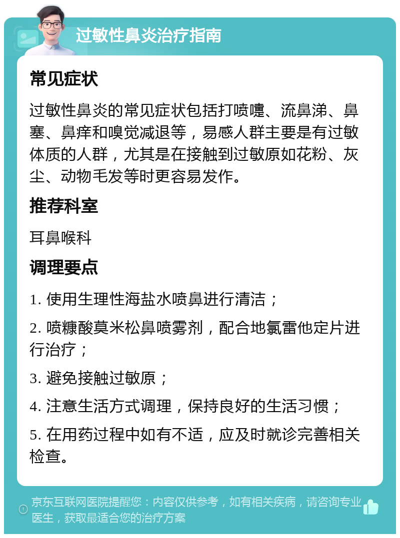 过敏性鼻炎治疗指南 常见症状 过敏性鼻炎的常见症状包括打喷嚏、流鼻涕、鼻塞、鼻痒和嗅觉减退等，易感人群主要是有过敏体质的人群，尤其是在接触到过敏原如花粉、灰尘、动物毛发等时更容易发作。 推荐科室 耳鼻喉科 调理要点 1. 使用生理性海盐水喷鼻进行清洁； 2. 喷糠酸莫米松鼻喷雾剂，配合地氯雷他定片进行治疗； 3. 避免接触过敏原； 4. 注意生活方式调理，保持良好的生活习惯； 5. 在用药过程中如有不适，应及时就诊完善相关检查。