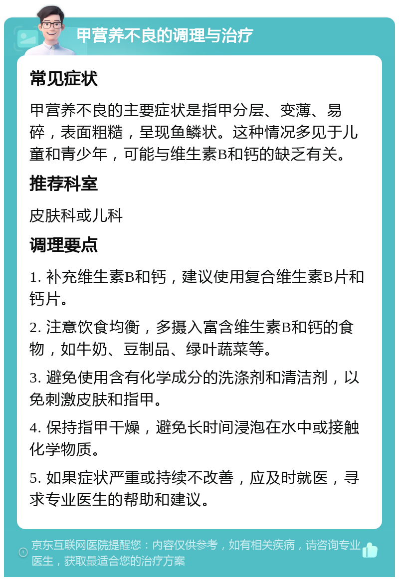 甲营养不良的调理与治疗 常见症状 甲营养不良的主要症状是指甲分层、变薄、易碎，表面粗糙，呈现鱼鳞状。这种情况多见于儿童和青少年，可能与维生素B和钙的缺乏有关。 推荐科室 皮肤科或儿科 调理要点 1. 补充维生素B和钙，建议使用复合维生素B片和钙片。 2. 注意饮食均衡，多摄入富含维生素B和钙的食物，如牛奶、豆制品、绿叶蔬菜等。 3. 避免使用含有化学成分的洗涤剂和清洁剂，以免刺激皮肤和指甲。 4. 保持指甲干燥，避免长时间浸泡在水中或接触化学物质。 5. 如果症状严重或持续不改善，应及时就医，寻求专业医生的帮助和建议。