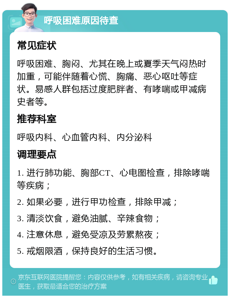 呼吸困难原因待查 常见症状 呼吸困难、胸闷、尤其在晚上或夏季天气闷热时加重，可能伴随着心慌、胸痛、恶心呕吐等症状。易感人群包括过度肥胖者、有哮喘或甲减病史者等。 推荐科室 呼吸内科、心血管内科、内分泌科 调理要点 1. 进行肺功能、胸部CT、心电图检查，排除哮喘等疾病； 2. 如果必要，进行甲功检查，排除甲减； 3. 清淡饮食，避免油腻、辛辣食物； 4. 注意休息，避免受凉及劳累熬夜； 5. 戒烟限酒，保持良好的生活习惯。