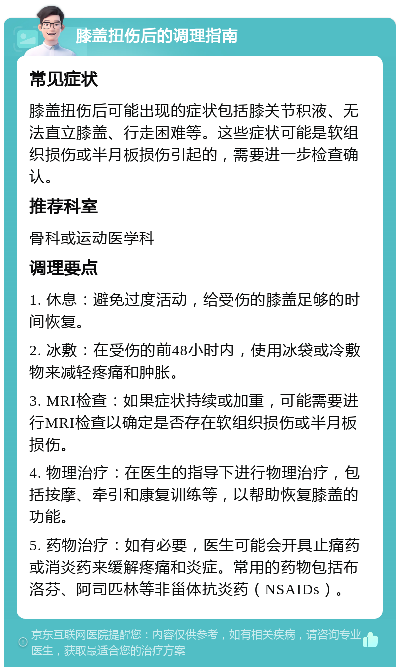 膝盖扭伤后的调理指南 常见症状 膝盖扭伤后可能出现的症状包括膝关节积液、无法直立膝盖、行走困难等。这些症状可能是软组织损伤或半月板损伤引起的，需要进一步检查确认。 推荐科室 骨科或运动医学科 调理要点 1. 休息：避免过度活动，给受伤的膝盖足够的时间恢复。 2. 冰敷：在受伤的前48小时内，使用冰袋或冷敷物来减轻疼痛和肿胀。 3. MRI检查：如果症状持续或加重，可能需要进行MRI检查以确定是否存在软组织损伤或半月板损伤。 4. 物理治疗：在医生的指导下进行物理治疗，包括按摩、牵引和康复训练等，以帮助恢复膝盖的功能。 5. 药物治疗：如有必要，医生可能会开具止痛药或消炎药来缓解疼痛和炎症。常用的药物包括布洛芬、阿司匹林等非甾体抗炎药（NSAIDs）。