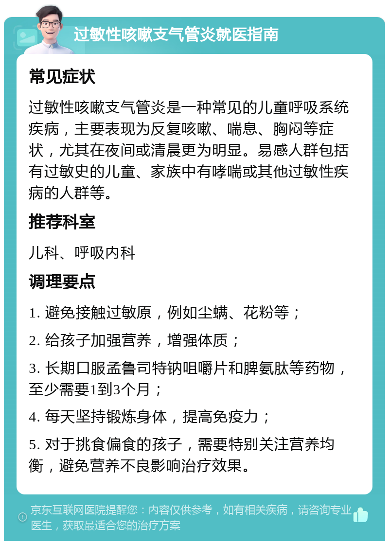 过敏性咳嗽支气管炎就医指南 常见症状 过敏性咳嗽支气管炎是一种常见的儿童呼吸系统疾病，主要表现为反复咳嗽、喘息、胸闷等症状，尤其在夜间或清晨更为明显。易感人群包括有过敏史的儿童、家族中有哮喘或其他过敏性疾病的人群等。 推荐科室 儿科、呼吸内科 调理要点 1. 避免接触过敏原，例如尘螨、花粉等； 2. 给孩子加强营养，增强体质； 3. 长期口服孟鲁司特钠咀嚼片和脾氨肽等药物，至少需要1到3个月； 4. 每天坚持锻炼身体，提高免疫力； 5. 对于挑食偏食的孩子，需要特别关注营养均衡，避免营养不良影响治疗效果。