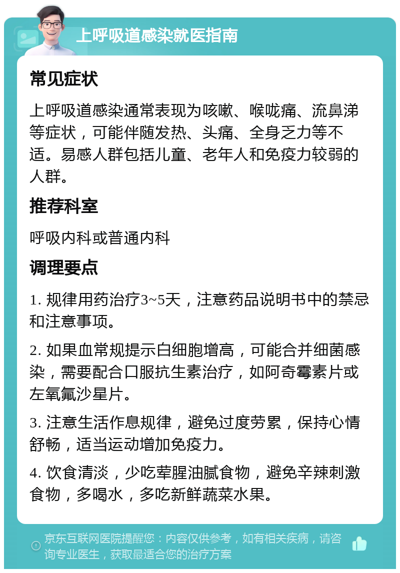 上呼吸道感染就医指南 常见症状 上呼吸道感染通常表现为咳嗽、喉咙痛、流鼻涕等症状，可能伴随发热、头痛、全身乏力等不适。易感人群包括儿童、老年人和免疫力较弱的人群。 推荐科室 呼吸内科或普通内科 调理要点 1. 规律用药治疗3~5天，注意药品说明书中的禁忌和注意事项。 2. 如果血常规提示白细胞增高，可能合并细菌感染，需要配合口服抗生素治疗，如阿奇霉素片或左氧氟沙星片。 3. 注意生活作息规律，避免过度劳累，保持心情舒畅，适当运动增加免疫力。 4. 饮食清淡，少吃荤腥油腻食物，避免辛辣刺激食物，多喝水，多吃新鲜蔬菜水果。