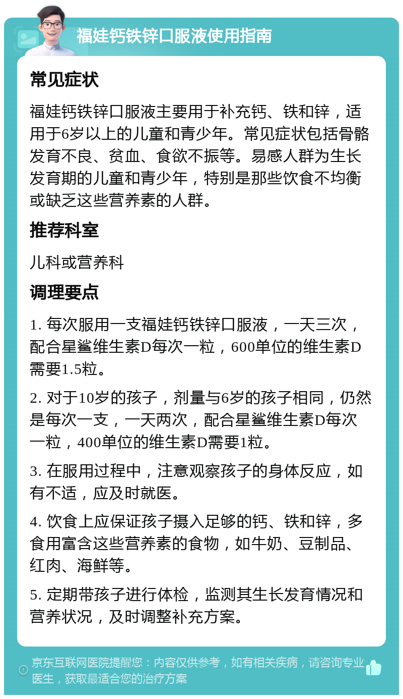 福娃钙铁锌口服液使用指南 常见症状 福娃钙铁锌口服液主要用于补充钙、铁和锌，适用于6岁以上的儿童和青少年。常见症状包括骨骼发育不良、贫血、食欲不振等。易感人群为生长发育期的儿童和青少年，特别是那些饮食不均衡或缺乏这些营养素的人群。 推荐科室 儿科或营养科 调理要点 1. 每次服用一支福娃钙铁锌口服液，一天三次，配合星鲨维生素D每次一粒，600单位的维生素D需要1.5粒。 2. 对于10岁的孩子，剂量与6岁的孩子相同，仍然是每次一支，一天两次，配合星鲨维生素D每次一粒，400单位的维生素D需要1粒。 3. 在服用过程中，注意观察孩子的身体反应，如有不适，应及时就医。 4. 饮食上应保证孩子摄入足够的钙、铁和锌，多食用富含这些营养素的食物，如牛奶、豆制品、红肉、海鲜等。 5. 定期带孩子进行体检，监测其生长发育情况和营养状况，及时调整补充方案。