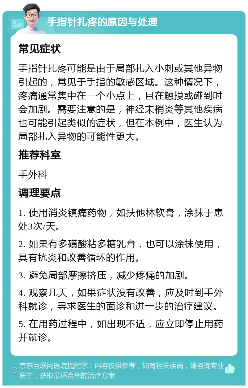 手指针扎疼的原因与处理 常见症状 手指针扎疼可能是由于局部扎入小刺或其他异物引起的，常见于手指的敏感区域。这种情况下，疼痛通常集中在一个小点上，且在触摸或碰到时会加剧。需要注意的是，神经末梢炎等其他疾病也可能引起类似的症状，但在本例中，医生认为局部扎入异物的可能性更大。 推荐科室 手外科 调理要点 1. 使用消炎镇痛药物，如扶他林软膏，涂抹于患处3次/天。 2. 如果有多磺酸粘多糖乳膏，也可以涂抹使用，具有抗炎和改善循环的作用。 3. 避免局部摩擦挤压，减少疼痛的加剧。 4. 观察几天，如果症状没有改善，应及时到手外科就诊，寻求医生的面诊和进一步的治疗建议。 5. 在用药过程中，如出现不适，应立即停止用药并就诊。