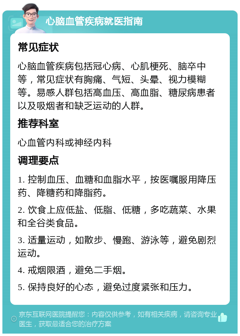 心脑血管疾病就医指南 常见症状 心脑血管疾病包括冠心病、心肌梗死、脑卒中等，常见症状有胸痛、气短、头晕、视力模糊等。易感人群包括高血压、高血脂、糖尿病患者以及吸烟者和缺乏运动的人群。 推荐科室 心血管内科或神经内科 调理要点 1. 控制血压、血糖和血脂水平，按医嘱服用降压药、降糖药和降脂药。 2. 饮食上应低盐、低脂、低糖，多吃蔬菜、水果和全谷类食品。 3. 适量运动，如散步、慢跑、游泳等，避免剧烈运动。 4. 戒烟限酒，避免二手烟。 5. 保持良好的心态，避免过度紧张和压力。