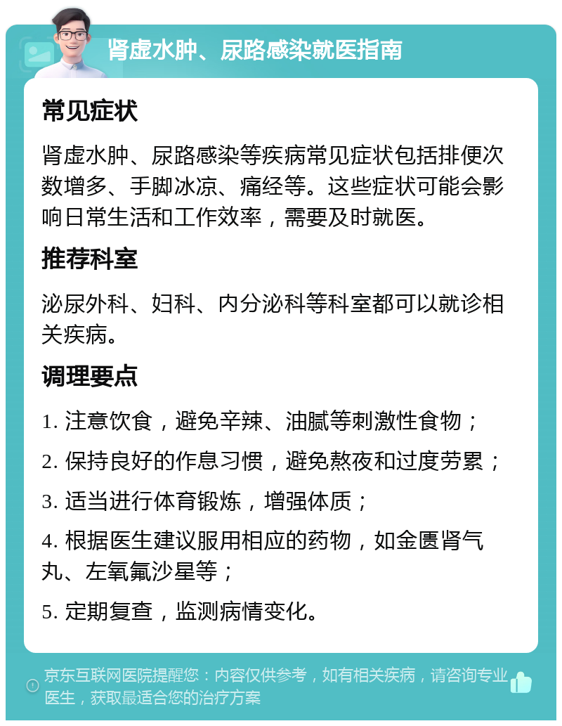 肾虚水肿、尿路感染就医指南 常见症状 肾虚水肿、尿路感染等疾病常见症状包括排便次数增多、手脚冰凉、痛经等。这些症状可能会影响日常生活和工作效率，需要及时就医。 推荐科室 泌尿外科、妇科、内分泌科等科室都可以就诊相关疾病。 调理要点 1. 注意饮食，避免辛辣、油腻等刺激性食物； 2. 保持良好的作息习惯，避免熬夜和过度劳累； 3. 适当进行体育锻炼，增强体质； 4. 根据医生建议服用相应的药物，如金匮肾气丸、左氧氟沙星等； 5. 定期复查，监测病情变化。