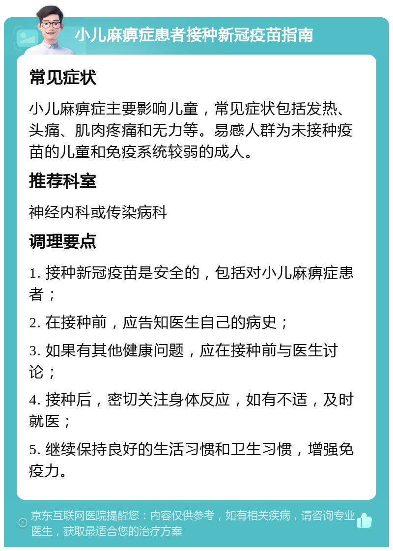 小儿麻痹症患者接种新冠疫苗指南 常见症状 小儿麻痹症主要影响儿童，常见症状包括发热、头痛、肌肉疼痛和无力等。易感人群为未接种疫苗的儿童和免疫系统较弱的成人。 推荐科室 神经内科或传染病科 调理要点 1. 接种新冠疫苗是安全的，包括对小儿麻痹症患者； 2. 在接种前，应告知医生自己的病史； 3. 如果有其他健康问题，应在接种前与医生讨论； 4. 接种后，密切关注身体反应，如有不适，及时就医； 5. 继续保持良好的生活习惯和卫生习惯，增强免疫力。