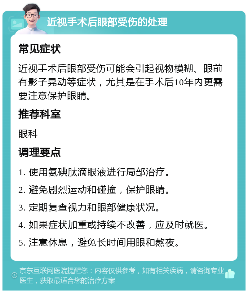 近视手术后眼部受伤的处理 常见症状 近视手术后眼部受伤可能会引起视物模糊、眼前有影子晃动等症状，尤其是在手术后10年内更需要注意保护眼睛。 推荐科室 眼科 调理要点 1. 使用氨碘肽滴眼液进行局部治疗。 2. 避免剧烈运动和碰撞，保护眼睛。 3. 定期复查视力和眼部健康状况。 4. 如果症状加重或持续不改善，应及时就医。 5. 注意休息，避免长时间用眼和熬夜。