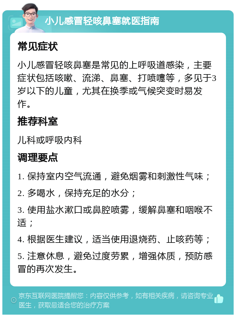 小儿感冒轻咳鼻塞就医指南 常见症状 小儿感冒轻咳鼻塞是常见的上呼吸道感染，主要症状包括咳嗽、流涕、鼻塞、打喷嚏等，多见于3岁以下的儿童，尤其在换季或气候突变时易发作。 推荐科室 儿科或呼吸内科 调理要点 1. 保持室内空气流通，避免烟雾和刺激性气味； 2. 多喝水，保持充足的水分； 3. 使用盐水漱口或鼻腔喷雾，缓解鼻塞和咽喉不适； 4. 根据医生建议，适当使用退烧药、止咳药等； 5. 注意休息，避免过度劳累，增强体质，预防感冒的再次发生。