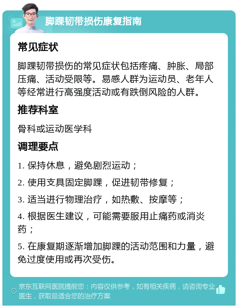 脚踝韧带损伤康复指南 常见症状 脚踝韧带损伤的常见症状包括疼痛、肿胀、局部压痛、活动受限等。易感人群为运动员、老年人等经常进行高强度活动或有跌倒风险的人群。 推荐科室 骨科或运动医学科 调理要点 1. 保持休息，避免剧烈运动； 2. 使用支具固定脚踝，促进韧带修复； 3. 适当进行物理治疗，如热敷、按摩等； 4. 根据医生建议，可能需要服用止痛药或消炎药； 5. 在康复期逐渐增加脚踝的活动范围和力量，避免过度使用或再次受伤。