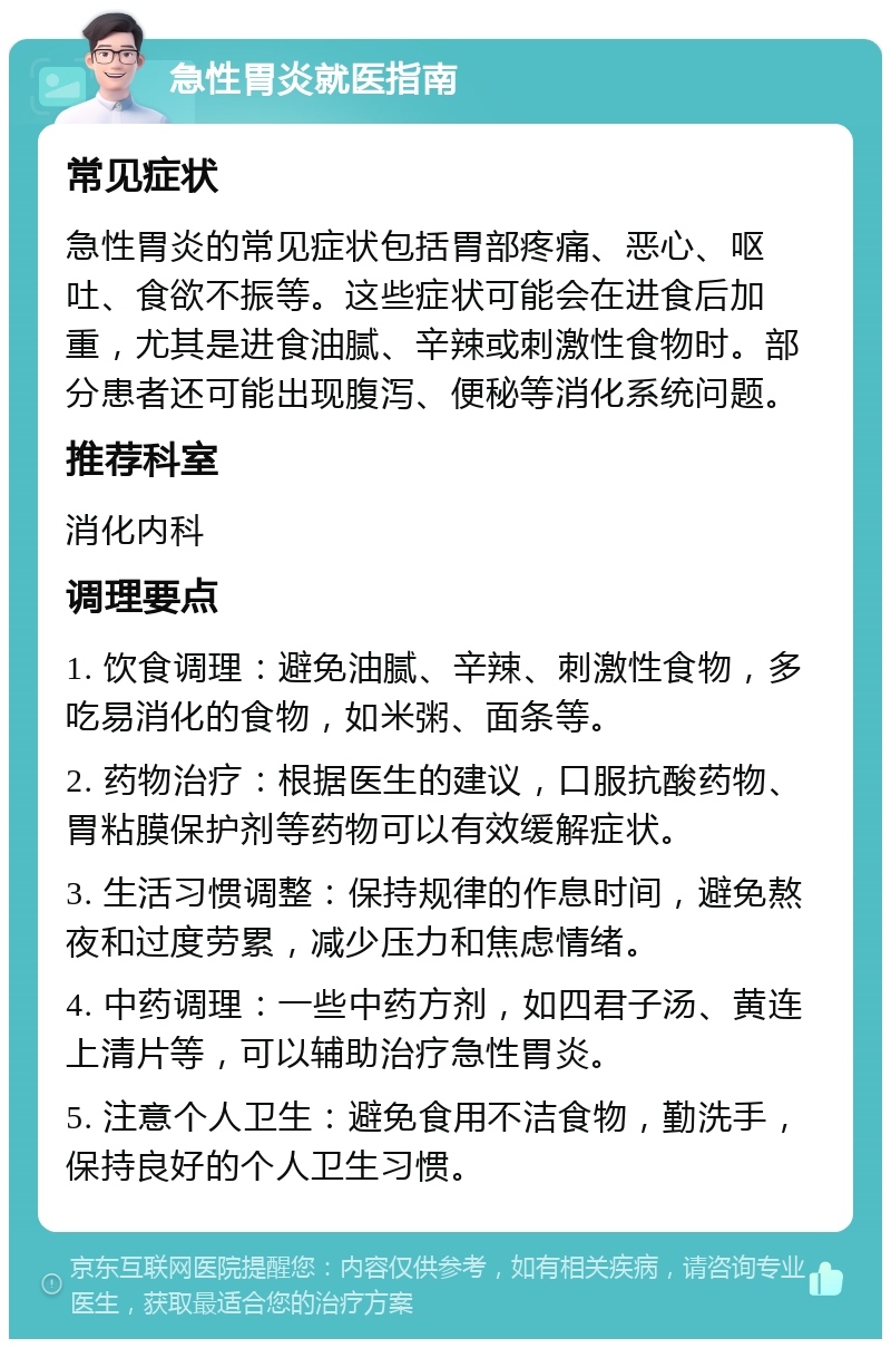 急性胃炎就医指南 常见症状 急性胃炎的常见症状包括胃部疼痛、恶心、呕吐、食欲不振等。这些症状可能会在进食后加重，尤其是进食油腻、辛辣或刺激性食物时。部分患者还可能出现腹泻、便秘等消化系统问题。 推荐科室 消化内科 调理要点 1. 饮食调理：避免油腻、辛辣、刺激性食物，多吃易消化的食物，如米粥、面条等。 2. 药物治疗：根据医生的建议，口服抗酸药物、胃粘膜保护剂等药物可以有效缓解症状。 3. 生活习惯调整：保持规律的作息时间，避免熬夜和过度劳累，减少压力和焦虑情绪。 4. 中药调理：一些中药方剂，如四君子汤、黄连上清片等，可以辅助治疗急性胃炎。 5. 注意个人卫生：避免食用不洁食物，勤洗手，保持良好的个人卫生习惯。