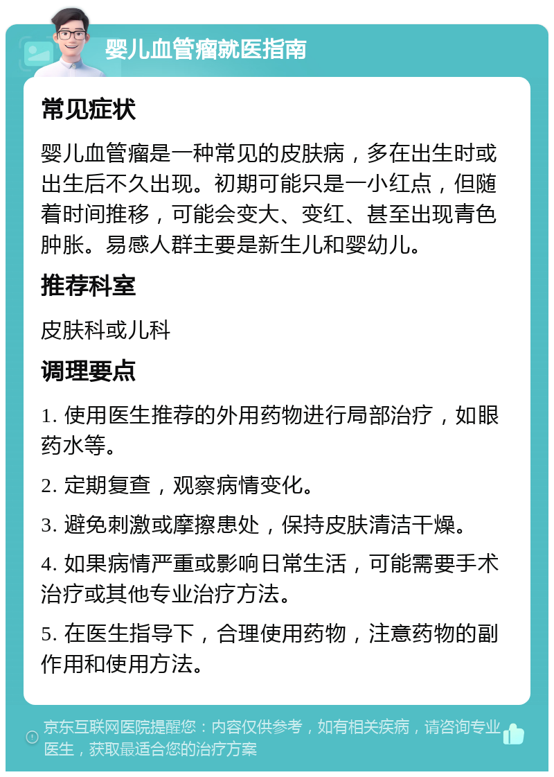 婴儿血管瘤就医指南 常见症状 婴儿血管瘤是一种常见的皮肤病，多在出生时或出生后不久出现。初期可能只是一小红点，但随着时间推移，可能会变大、变红、甚至出现青色肿胀。易感人群主要是新生儿和婴幼儿。 推荐科室 皮肤科或儿科 调理要点 1. 使用医生推荐的外用药物进行局部治疗，如眼药水等。 2. 定期复查，观察病情变化。 3. 避免刺激或摩擦患处，保持皮肤清洁干燥。 4. 如果病情严重或影响日常生活，可能需要手术治疗或其他专业治疗方法。 5. 在医生指导下，合理使用药物，注意药物的副作用和使用方法。