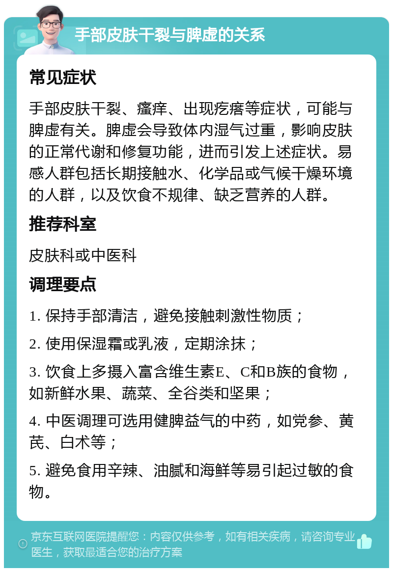 手部皮肤干裂与脾虚的关系 常见症状 手部皮肤干裂、瘙痒、出现疙瘩等症状，可能与脾虚有关。脾虚会导致体内湿气过重，影响皮肤的正常代谢和修复功能，进而引发上述症状。易感人群包括长期接触水、化学品或气候干燥环境的人群，以及饮食不规律、缺乏营养的人群。 推荐科室 皮肤科或中医科 调理要点 1. 保持手部清洁，避免接触刺激性物质； 2. 使用保湿霜或乳液，定期涂抹； 3. 饮食上多摄入富含维生素E、C和B族的食物，如新鲜水果、蔬菜、全谷类和坚果； 4. 中医调理可选用健脾益气的中药，如党参、黄芪、白术等； 5. 避免食用辛辣、油腻和海鲜等易引起过敏的食物。