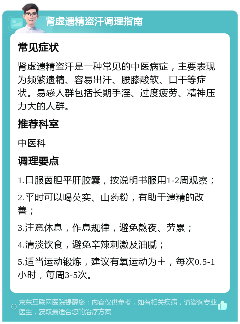 肾虚遗精盗汗调理指南 常见症状 肾虚遗精盗汗是一种常见的中医病症，主要表现为频繁遗精、容易出汗、腰膝酸软、口干等症状。易感人群包括长期手淫、过度疲劳、精神压力大的人群。 推荐科室 中医科 调理要点 1.口服茵胆平肝胶囊，按说明书服用1-2周观察； 2.平时可以喝芡实、山药粉，有助于遗精的改善； 3.注意休息，作息规律，避免熬夜、劳累； 4.清淡饮食，避免辛辣刺激及油腻； 5.适当运动锻炼，建议有氧运动为主，每次0.5-1小时，每周3-5次。