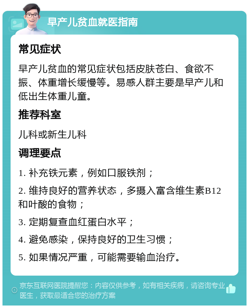 早产儿贫血就医指南 常见症状 早产儿贫血的常见症状包括皮肤苍白、食欲不振、体重增长缓慢等。易感人群主要是早产儿和低出生体重儿童。 推荐科室 儿科或新生儿科 调理要点 1. 补充铁元素，例如口服铁剂； 2. 维持良好的营养状态，多摄入富含维生素B12和叶酸的食物； 3. 定期复查血红蛋白水平； 4. 避免感染，保持良好的卫生习惯； 5. 如果情况严重，可能需要输血治疗。