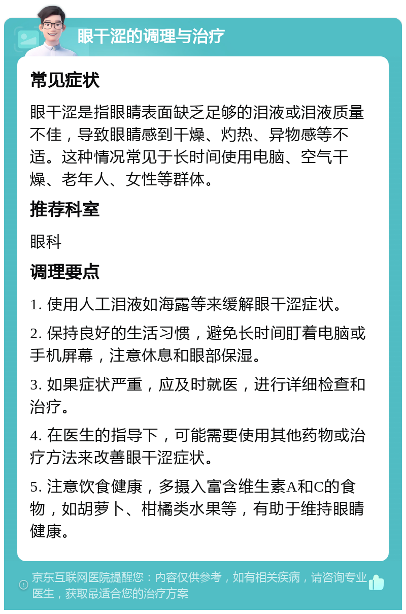 眼干涩的调理与治疗 常见症状 眼干涩是指眼睛表面缺乏足够的泪液或泪液质量不佳，导致眼睛感到干燥、灼热、异物感等不适。这种情况常见于长时间使用电脑、空气干燥、老年人、女性等群体。 推荐科室 眼科 调理要点 1. 使用人工泪液如海露等来缓解眼干涩症状。 2. 保持良好的生活习惯，避免长时间盯着电脑或手机屏幕，注意休息和眼部保湿。 3. 如果症状严重，应及时就医，进行详细检查和治疗。 4. 在医生的指导下，可能需要使用其他药物或治疗方法来改善眼干涩症状。 5. 注意饮食健康，多摄入富含维生素A和C的食物，如胡萝卜、柑橘类水果等，有助于维持眼睛健康。