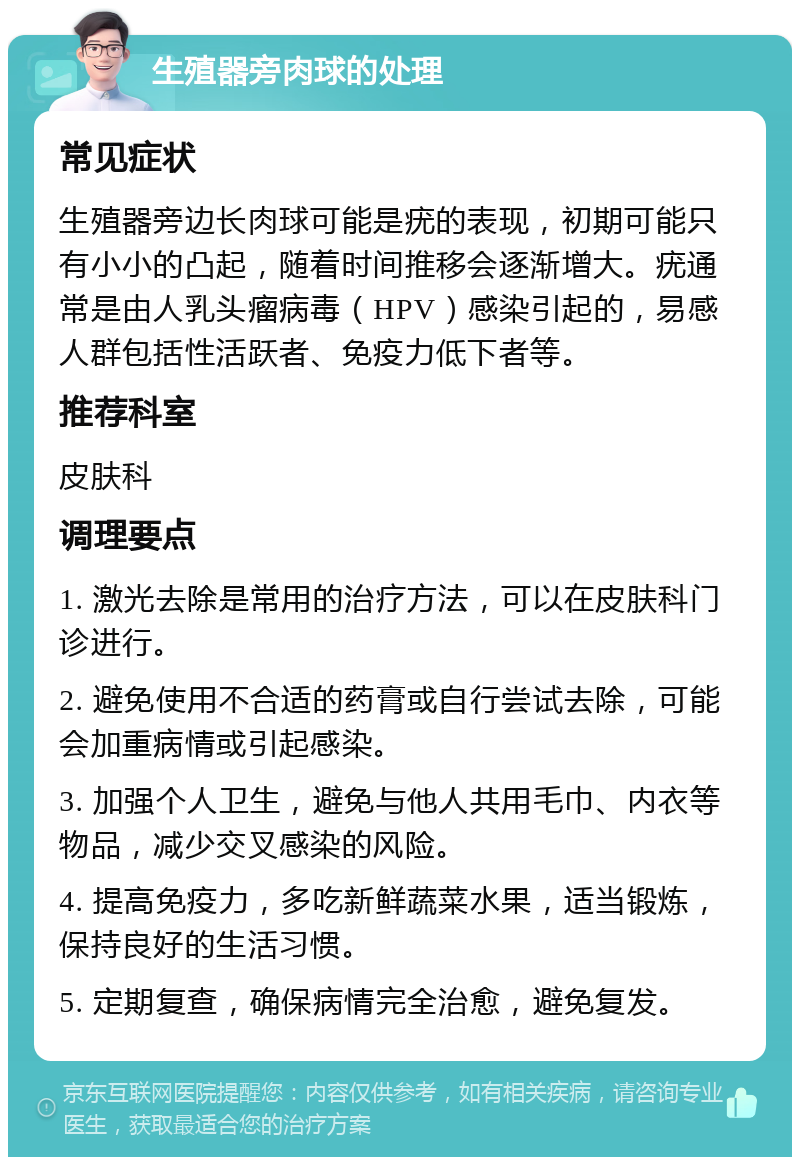 生殖器旁肉球的处理 常见症状 生殖器旁边长肉球可能是疣的表现，初期可能只有小小的凸起，随着时间推移会逐渐增大。疣通常是由人乳头瘤病毒（HPV）感染引起的，易感人群包括性活跃者、免疫力低下者等。 推荐科室 皮肤科 调理要点 1. 激光去除是常用的治疗方法，可以在皮肤科门诊进行。 2. 避免使用不合适的药膏或自行尝试去除，可能会加重病情或引起感染。 3. 加强个人卫生，避免与他人共用毛巾、内衣等物品，减少交叉感染的风险。 4. 提高免疫力，多吃新鲜蔬菜水果，适当锻炼，保持良好的生活习惯。 5. 定期复查，确保病情完全治愈，避免复发。