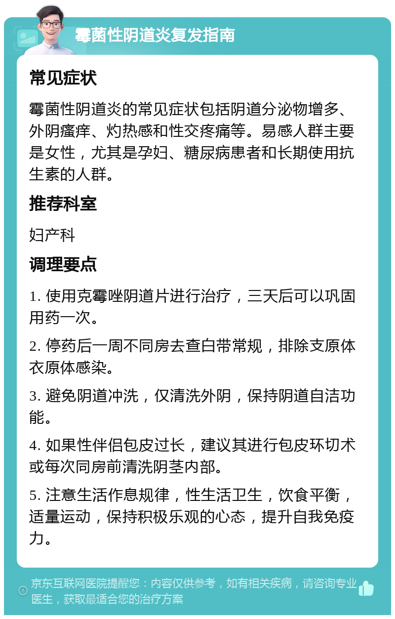 霉菌性阴道炎复发指南 常见症状 霉菌性阴道炎的常见症状包括阴道分泌物增多、外阴瘙痒、灼热感和性交疼痛等。易感人群主要是女性，尤其是孕妇、糖尿病患者和长期使用抗生素的人群。 推荐科室 妇产科 调理要点 1. 使用克霉唑阴道片进行治疗，三天后可以巩固用药一次。 2. 停药后一周不同房去查白带常规，排除支原体衣原体感染。 3. 避免阴道冲洗，仅清洗外阴，保持阴道自洁功能。 4. 如果性伴侣包皮过长，建议其进行包皮环切术或每次同房前清洗阴茎内部。 5. 注意生活作息规律，性生活卫生，饮食平衡，适量运动，保持积极乐观的心态，提升自我免疫力。