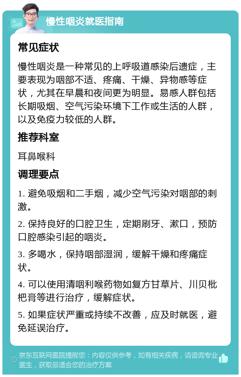 慢性咽炎就医指南 常见症状 慢性咽炎是一种常见的上呼吸道感染后遗症，主要表现为咽部不适、疼痛、干燥、异物感等症状，尤其在早晨和夜间更为明显。易感人群包括长期吸烟、空气污染环境下工作或生活的人群，以及免疫力较低的人群。 推荐科室 耳鼻喉科 调理要点 1. 避免吸烟和二手烟，减少空气污染对咽部的刺激。 2. 保持良好的口腔卫生，定期刷牙、漱口，预防口腔感染引起的咽炎。 3. 多喝水，保持咽部湿润，缓解干燥和疼痛症状。 4. 可以使用清咽利喉药物如复方甘草片、川贝枇杷膏等进行治疗，缓解症状。 5. 如果症状严重或持续不改善，应及时就医，避免延误治疗。