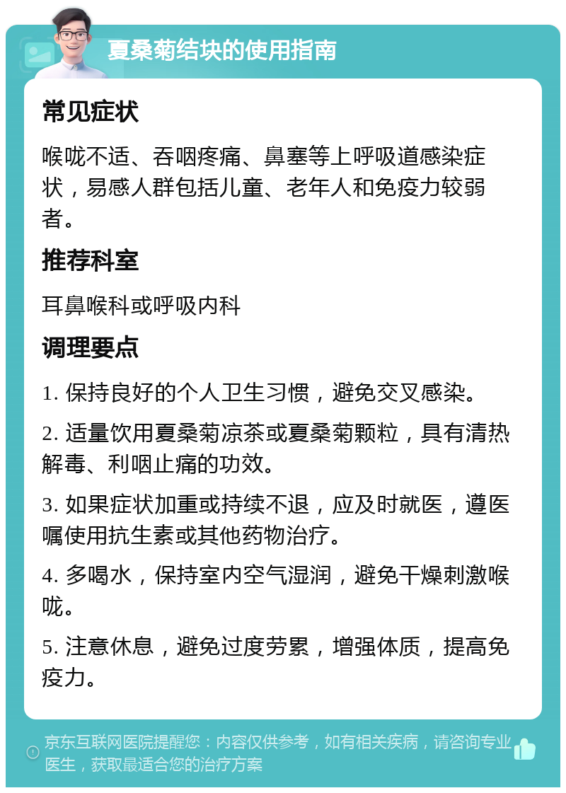 夏桑菊结块的使用指南 常见症状 喉咙不适、吞咽疼痛、鼻塞等上呼吸道感染症状，易感人群包括儿童、老年人和免疫力较弱者。 推荐科室 耳鼻喉科或呼吸内科 调理要点 1. 保持良好的个人卫生习惯，避免交叉感染。 2. 适量饮用夏桑菊凉茶或夏桑菊颗粒，具有清热解毒、利咽止痛的功效。 3. 如果症状加重或持续不退，应及时就医，遵医嘱使用抗生素或其他药物治疗。 4. 多喝水，保持室内空气湿润，避免干燥刺激喉咙。 5. 注意休息，避免过度劳累，增强体质，提高免疫力。