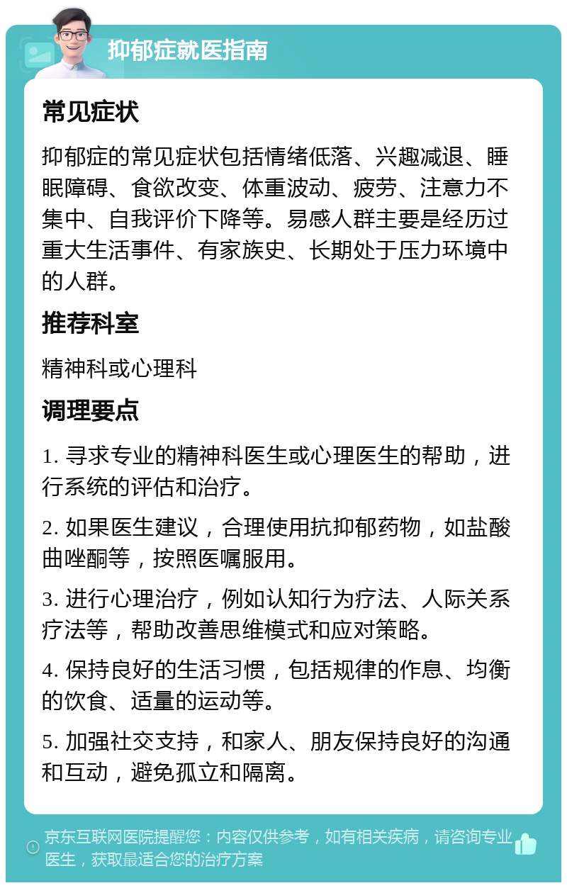 抑郁症就医指南 常见症状 抑郁症的常见症状包括情绪低落、兴趣减退、睡眠障碍、食欲改变、体重波动、疲劳、注意力不集中、自我评价下降等。易感人群主要是经历过重大生活事件、有家族史、长期处于压力环境中的人群。 推荐科室 精神科或心理科 调理要点 1. 寻求专业的精神科医生或心理医生的帮助，进行系统的评估和治疗。 2. 如果医生建议，合理使用抗抑郁药物，如盐酸曲唑酮等，按照医嘱服用。 3. 进行心理治疗，例如认知行为疗法、人际关系疗法等，帮助改善思维模式和应对策略。 4. 保持良好的生活习惯，包括规律的作息、均衡的饮食、适量的运动等。 5. 加强社交支持，和家人、朋友保持良好的沟通和互动，避免孤立和隔离。