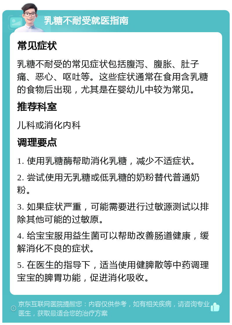 乳糖不耐受就医指南 常见症状 乳糖不耐受的常见症状包括腹泻、腹胀、肚子痛、恶心、呕吐等。这些症状通常在食用含乳糖的食物后出现，尤其是在婴幼儿中较为常见。 推荐科室 儿科或消化内科 调理要点 1. 使用乳糖酶帮助消化乳糖，减少不适症状。 2. 尝试使用无乳糖或低乳糖的奶粉替代普通奶粉。 3. 如果症状严重，可能需要进行过敏源测试以排除其他可能的过敏原。 4. 给宝宝服用益生菌可以帮助改善肠道健康，缓解消化不良的症状。 5. 在医生的指导下，适当使用健脾散等中药调理宝宝的脾胃功能，促进消化吸收。