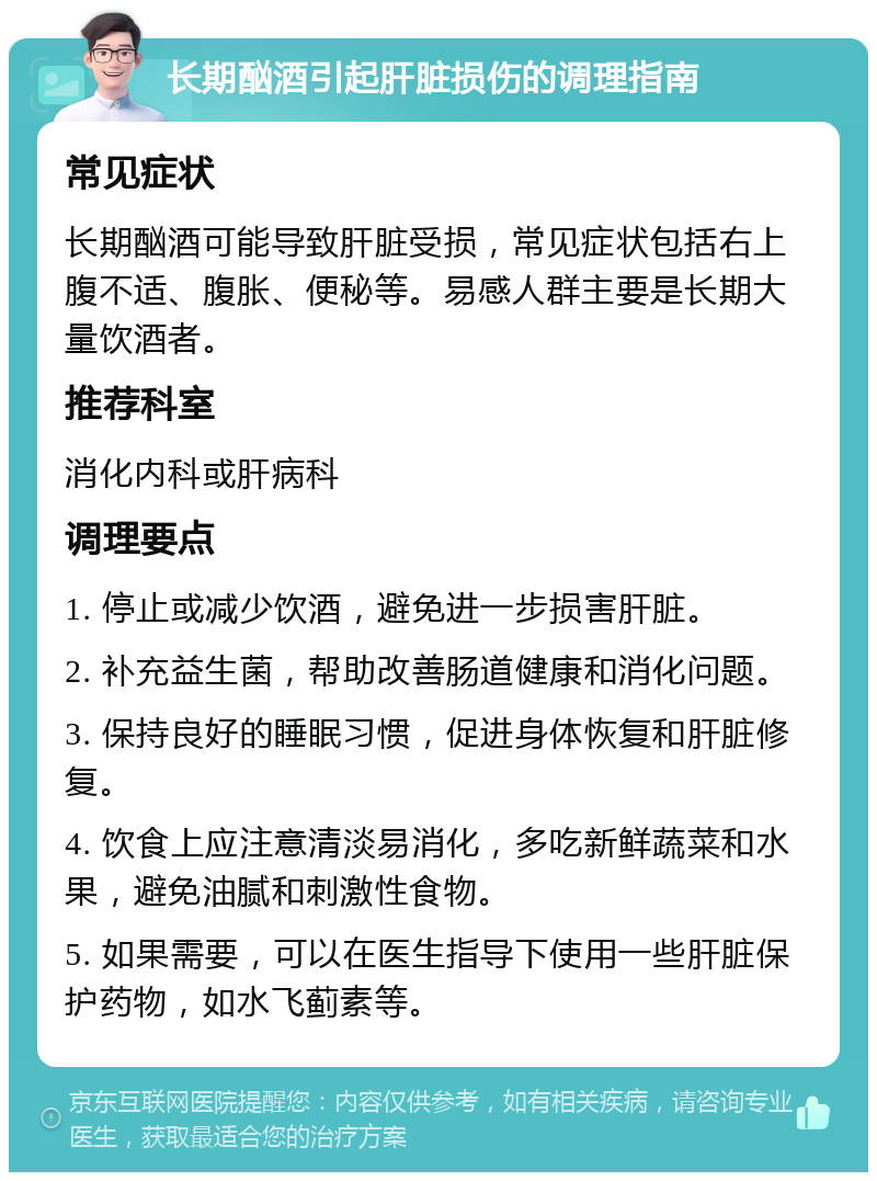 长期酗酒引起肝脏损伤的调理指南 常见症状 长期酗酒可能导致肝脏受损，常见症状包括右上腹不适、腹胀、便秘等。易感人群主要是长期大量饮酒者。 推荐科室 消化内科或肝病科 调理要点 1. 停止或减少饮酒，避免进一步损害肝脏。 2. 补充益生菌，帮助改善肠道健康和消化问题。 3. 保持良好的睡眠习惯，促进身体恢复和肝脏修复。 4. 饮食上应注意清淡易消化，多吃新鲜蔬菜和水果，避免油腻和刺激性食物。 5. 如果需要，可以在医生指导下使用一些肝脏保护药物，如水飞蓟素等。