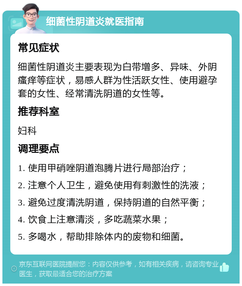 细菌性阴道炎就医指南 常见症状 细菌性阴道炎主要表现为白带增多、异味、外阴瘙痒等症状，易感人群为性活跃女性、使用避孕套的女性、经常清洗阴道的女性等。 推荐科室 妇科 调理要点 1. 使用甲硝唑阴道泡腾片进行局部治疗； 2. 注意个人卫生，避免使用有刺激性的洗液； 3. 避免过度清洗阴道，保持阴道的自然平衡； 4. 饮食上注意清淡，多吃蔬菜水果； 5. 多喝水，帮助排除体内的废物和细菌。