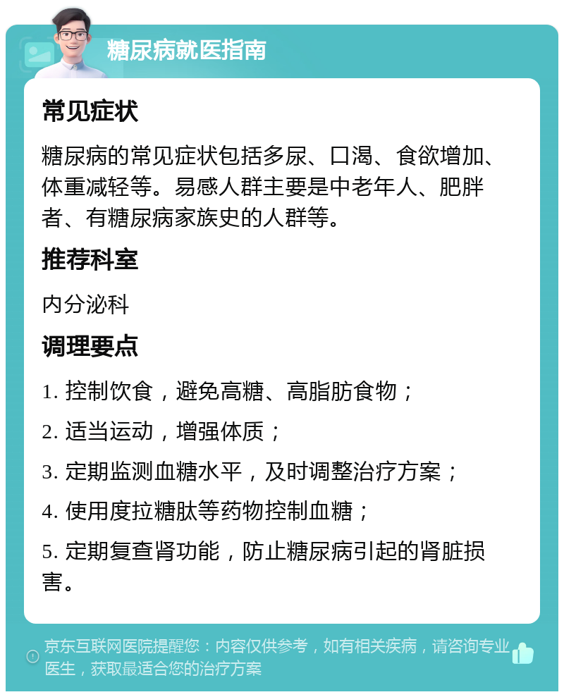 糖尿病就医指南 常见症状 糖尿病的常见症状包括多尿、口渴、食欲增加、体重减轻等。易感人群主要是中老年人、肥胖者、有糖尿病家族史的人群等。 推荐科室 内分泌科 调理要点 1. 控制饮食，避免高糖、高脂肪食物； 2. 适当运动，增强体质； 3. 定期监测血糖水平，及时调整治疗方案； 4. 使用度拉糖肽等药物控制血糖； 5. 定期复查肾功能，防止糖尿病引起的肾脏损害。