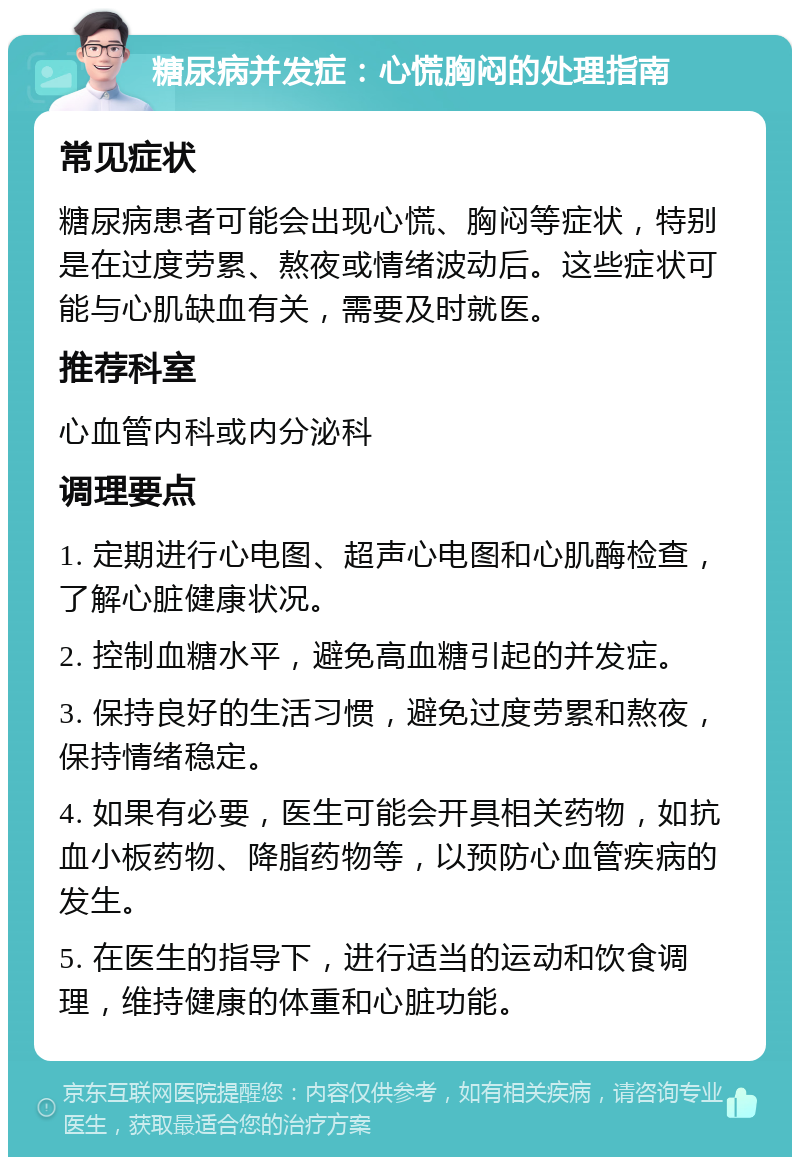 糖尿病并发症：心慌胸闷的处理指南 常见症状 糖尿病患者可能会出现心慌、胸闷等症状，特别是在过度劳累、熬夜或情绪波动后。这些症状可能与心肌缺血有关，需要及时就医。 推荐科室 心血管内科或内分泌科 调理要点 1. 定期进行心电图、超声心电图和心肌酶检查，了解心脏健康状况。 2. 控制血糖水平，避免高血糖引起的并发症。 3. 保持良好的生活习惯，避免过度劳累和熬夜，保持情绪稳定。 4. 如果有必要，医生可能会开具相关药物，如抗血小板药物、降脂药物等，以预防心血管疾病的发生。 5. 在医生的指导下，进行适当的运动和饮食调理，维持健康的体重和心脏功能。