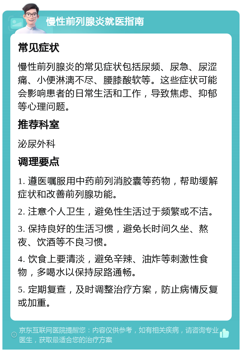 慢性前列腺炎就医指南 常见症状 慢性前列腺炎的常见症状包括尿频、尿急、尿涩痛、小便淋漓不尽、腰膝酸软等。这些症状可能会影响患者的日常生活和工作，导致焦虑、抑郁等心理问题。 推荐科室 泌尿外科 调理要点 1. 遵医嘱服用中药前列消胶囊等药物，帮助缓解症状和改善前列腺功能。 2. 注意个人卫生，避免性生活过于频繁或不洁。 3. 保持良好的生活习惯，避免长时间久坐、熬夜、饮酒等不良习惯。 4. 饮食上要清淡，避免辛辣、油炸等刺激性食物，多喝水以保持尿路通畅。 5. 定期复查，及时调整治疗方案，防止病情反复或加重。