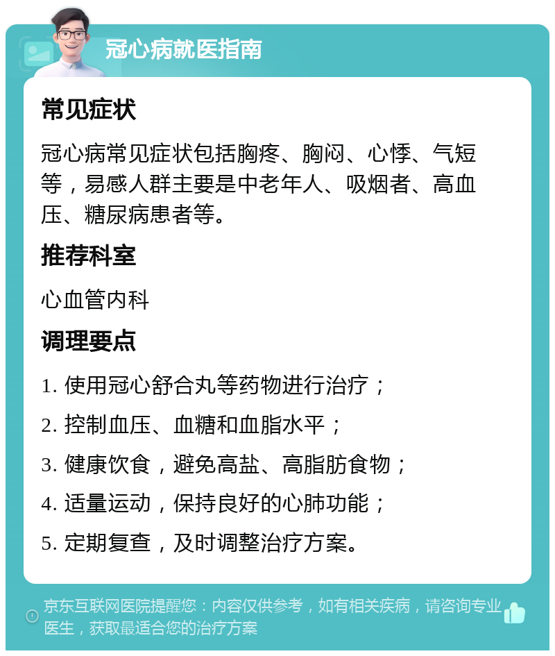 冠心病就医指南 常见症状 冠心病常见症状包括胸疼、胸闷、心悸、气短等，易感人群主要是中老年人、吸烟者、高血压、糖尿病患者等。 推荐科室 心血管内科 调理要点 1. 使用冠心舒合丸等药物进行治疗； 2. 控制血压、血糖和血脂水平； 3. 健康饮食，避免高盐、高脂肪食物； 4. 适量运动，保持良好的心肺功能； 5. 定期复查，及时调整治疗方案。