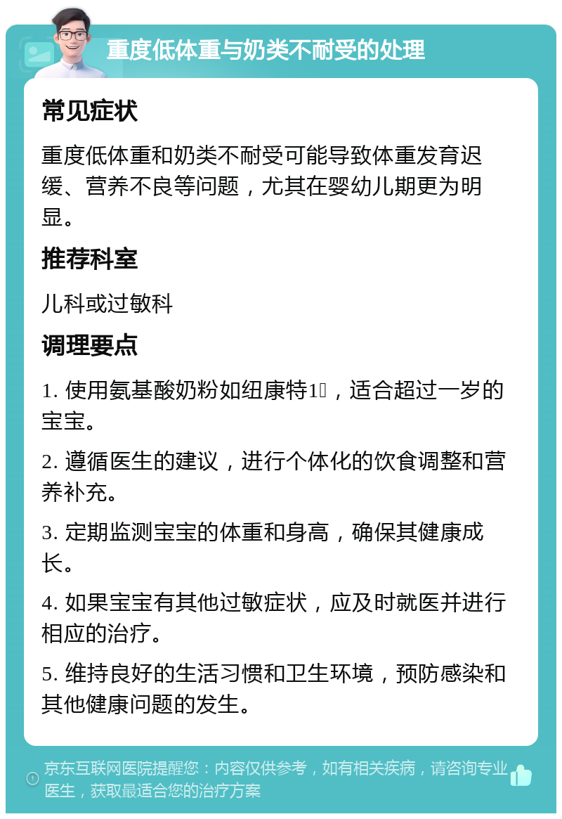 重度低体重与奶类不耐受的处理 常见症状 重度低体重和奶类不耐受可能导致体重发育迟缓、营养不良等问题，尤其在婴幼儿期更为明显。 推荐科室 儿科或过敏科 调理要点 1. 使用氨基酸奶粉如纽康特1➕，适合超过一岁的宝宝。 2. 遵循医生的建议，进行个体化的饮食调整和营养补充。 3. 定期监测宝宝的体重和身高，确保其健康成长。 4. 如果宝宝有其他过敏症状，应及时就医并进行相应的治疗。 5. 维持良好的生活习惯和卫生环境，预防感染和其他健康问题的发生。