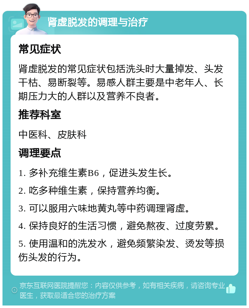 肾虚脱发的调理与治疗 常见症状 肾虚脱发的常见症状包括洗头时大量掉发、头发干枯、易断裂等。易感人群主要是中老年人、长期压力大的人群以及营养不良者。 推荐科室 中医科、皮肤科 调理要点 1. 多补充维生素B6，促进头发生长。 2. 吃多种维生素，保持营养均衡。 3. 可以服用六味地黄丸等中药调理肾虚。 4. 保持良好的生活习惯，避免熬夜、过度劳累。 5. 使用温和的洗发水，避免频繁染发、烫发等损伤头发的行为。