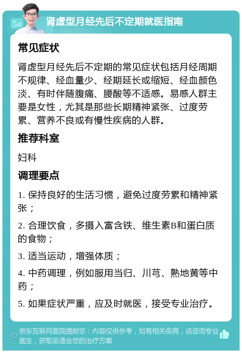 肾虚型月经先后不定期就医指南 常见症状 肾虚型月经先后不定期的常见症状包括月经周期不规律、经血量少、经期延长或缩短、经血颜色淡、有时伴随腹痛、腰酸等不适感。易感人群主要是女性，尤其是那些长期精神紧张、过度劳累、营养不良或有慢性疾病的人群。 推荐科室 妇科 调理要点 1. 保持良好的生活习惯，避免过度劳累和精神紧张； 2. 合理饮食，多摄入富含铁、维生素B和蛋白质的食物； 3. 适当运动，增强体质； 4. 中药调理，例如服用当归、川芎、熟地黄等中药； 5. 如果症状严重，应及时就医，接受专业治疗。