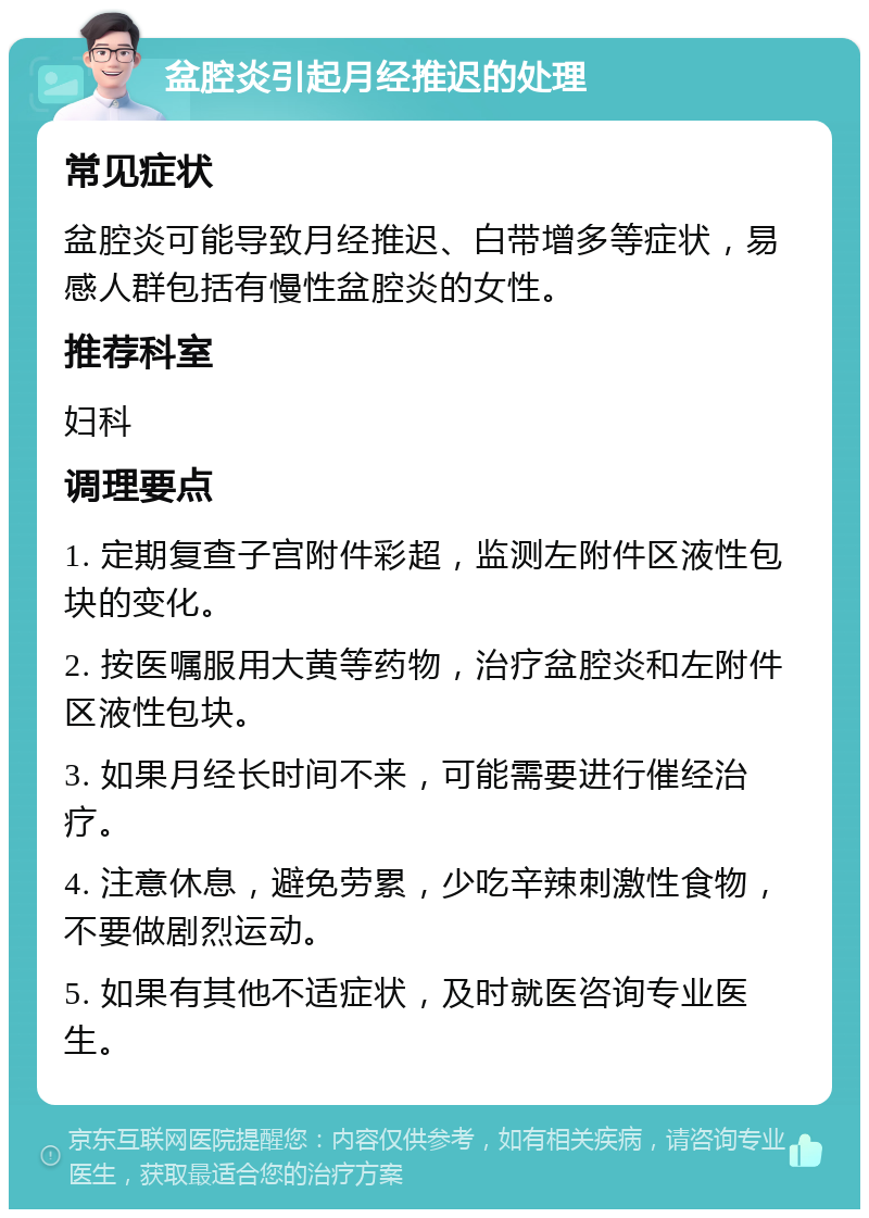 盆腔炎引起月经推迟的处理 常见症状 盆腔炎可能导致月经推迟、白带增多等症状，易感人群包括有慢性盆腔炎的女性。 推荐科室 妇科 调理要点 1. 定期复查子宫附件彩超，监测左附件区液性包块的变化。 2. 按医嘱服用大黄等药物，治疗盆腔炎和左附件区液性包块。 3. 如果月经长时间不来，可能需要进行催经治疗。 4. 注意休息，避免劳累，少吃辛辣刺激性食物，不要做剧烈运动。 5. 如果有其他不适症状，及时就医咨询专业医生。