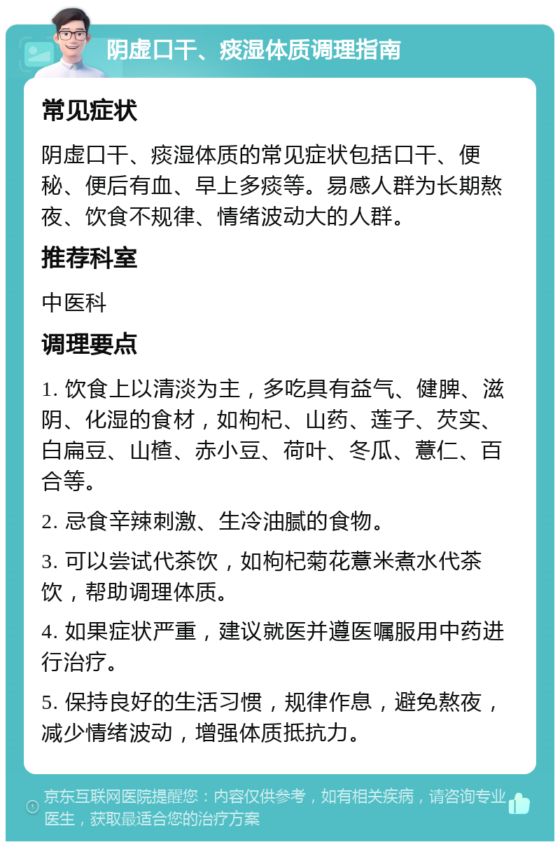 阴虚口干、痰湿体质调理指南 常见症状 阴虚口干、痰湿体质的常见症状包括口干、便秘、便后有血、早上多痰等。易感人群为长期熬夜、饮食不规律、情绪波动大的人群。 推荐科室 中医科 调理要点 1. 饮食上以清淡为主，多吃具有益气、健脾、滋阴、化湿的食材，如枸杞、山药、莲子、芡实、白扁豆、山楂、赤小豆、荷叶、冬瓜、薏仁、百合等。 2. 忌食辛辣刺激、生冷油腻的食物。 3. 可以尝试代茶饮，如枸杞菊花薏米煮水代茶饮，帮助调理体质。 4. 如果症状严重，建议就医并遵医嘱服用中药进行治疗。 5. 保持良好的生活习惯，规律作息，避免熬夜，减少情绪波动，增强体质抵抗力。