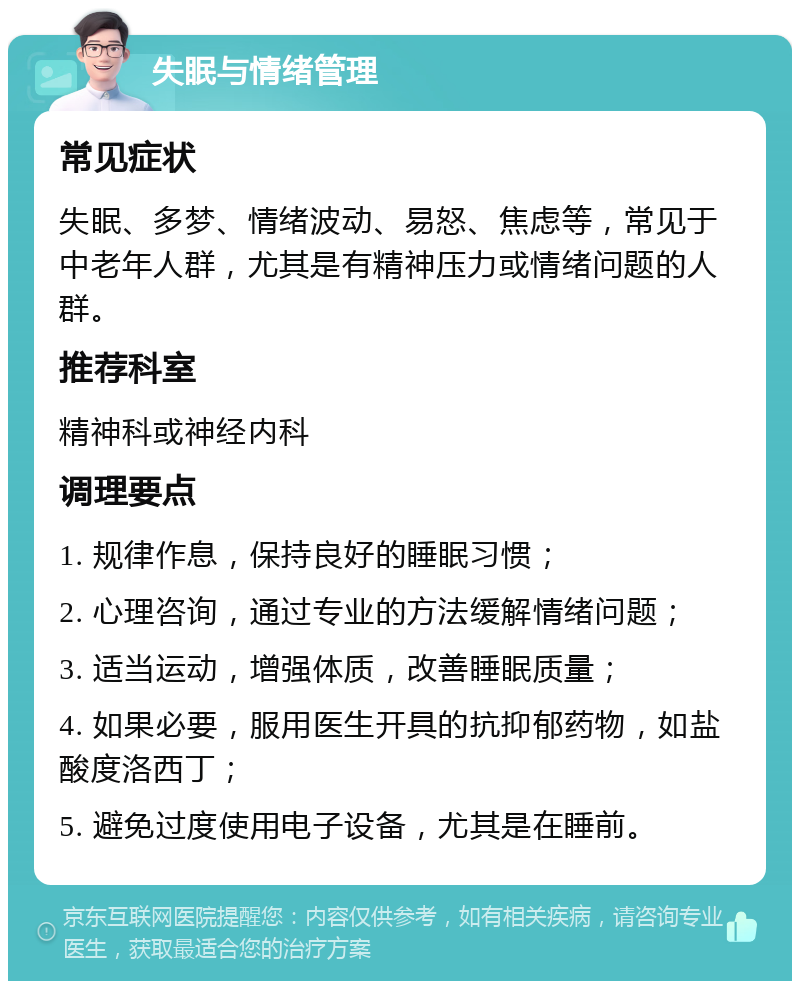 失眠与情绪管理 常见症状 失眠、多梦、情绪波动、易怒、焦虑等，常见于中老年人群，尤其是有精神压力或情绪问题的人群。 推荐科室 精神科或神经内科 调理要点 1. 规律作息，保持良好的睡眠习惯； 2. 心理咨询，通过专业的方法缓解情绪问题； 3. 适当运动，增强体质，改善睡眠质量； 4. 如果必要，服用医生开具的抗抑郁药物，如盐酸度洛西丁； 5. 避免过度使用电子设备，尤其是在睡前。