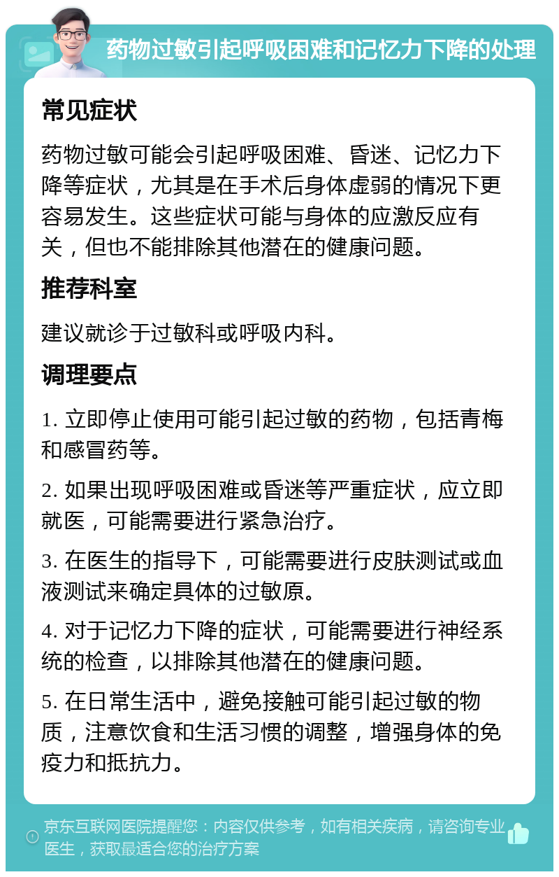 药物过敏引起呼吸困难和记忆力下降的处理 常见症状 药物过敏可能会引起呼吸困难、昏迷、记忆力下降等症状，尤其是在手术后身体虚弱的情况下更容易发生。这些症状可能与身体的应激反应有关，但也不能排除其他潜在的健康问题。 推荐科室 建议就诊于过敏科或呼吸内科。 调理要点 1. 立即停止使用可能引起过敏的药物，包括青梅和感冒药等。 2. 如果出现呼吸困难或昏迷等严重症状，应立即就医，可能需要进行紧急治疗。 3. 在医生的指导下，可能需要进行皮肤测试或血液测试来确定具体的过敏原。 4. 对于记忆力下降的症状，可能需要进行神经系统的检查，以排除其他潜在的健康问题。 5. 在日常生活中，避免接触可能引起过敏的物质，注意饮食和生活习惯的调整，增强身体的免疫力和抵抗力。